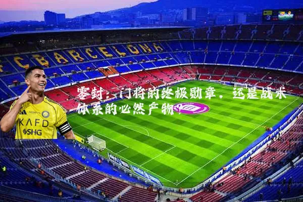 零封:门将的终极勋章,还是战术体系的必然产物?