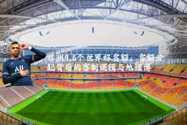非洲9.5个世界杯名额：名额分配背后的赛制逻辑与地理博弈